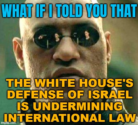 The White House’s Defense Of Israel Is Undermining International Law Or Any Other Law Of Common Decency | WHAT IF I TOLD YOU THAT; THE WHITE HOUSE'S
DEFENSE OF ISRAEL
IS UNDERMINING INTERNATIONAL LAW | image tagged in what if i told you,it's the law,palestine,genocide,law,scumbag government | made w/ Imgflip meme maker