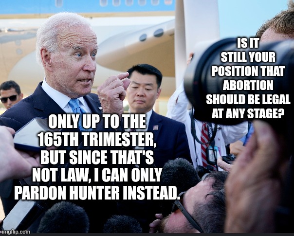 Out Of Options, President Biden Pardons Shameful, Embarrassment Son, Hunter | IS IT STILL YOUR POSITION THAT ABORTION SHOULD BE LEGAL AT ANY STAGE? ONLY UP TO THE 165TH TRIMESTER, BUT SINCE THAT'S NOT LAW, I CAN ONLY PARDON HUNTER INSTEAD. | image tagged in abortion,creepy joe biden,pardon,stupid liberals,i am above the law,political meme | made w/ Imgflip meme maker