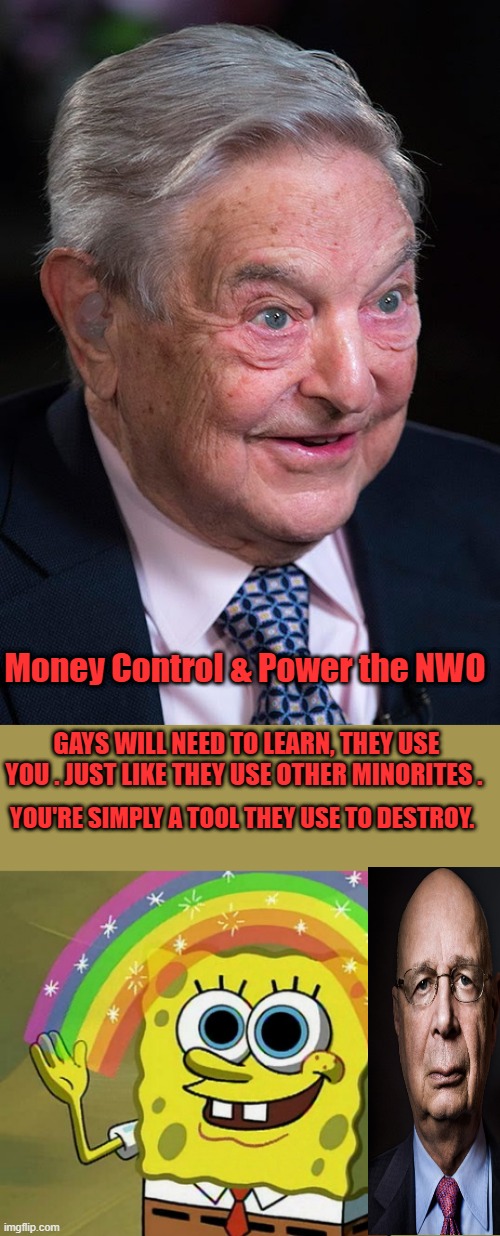 Your lives mean nothing to them ,other then how they can use you to achieve thier goal of establishing thier NWO. | Money Control & Power the NWO; GAYS WILL NEED TO LEARN, THEY USE YOU . JUST LIKE THEY USE OTHER MINORITES . YOU'RE SIMPLY A TOOL THEY USE TO DESTROY. | image tagged in evil george soros,memes,imagination spongebob | made w/ Imgflip meme maker