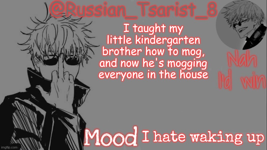 Russian_Tsarist_8 announcement temp (Thanks, Gojo-Satoru) | I taught my little kindergarten brother how to mog, and now he's mogging everyone in the house; I hate waking up | image tagged in russian_tsarist_8 announcement temp thanks gojo-satoru | made w/ Imgflip meme maker