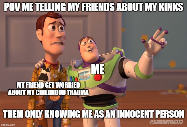 X, X Everywhere | POV ME TELLING MY FRIENDS ABOUT MY KINKS; ME; MY FRIEND GET WORRIED ABOUT MY CHILDHOOD TRAUMA; THEM ONLY KNOWING ME AS AN INNOCENT PERSON; @SAMANTHA373 | image tagged in memes,x x everywhere | made w/ Imgflip meme maker