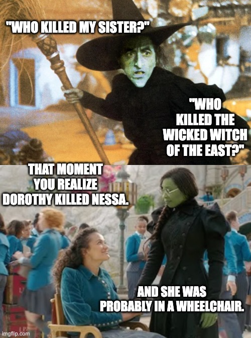 Dorothy killed Nessa | "WHO KILLED MY SISTER?"; "WHO KILLED THE WICKED WITCH OF THE EAST?"; THAT MOMENT YOU REALIZE DOROTHY KILLED NESSA. AND SHE WAS PROBABLY IN A WHEELCHAIR. | image tagged in wicked,wicked witch of the west,wizard of oz | made w/ Imgflip meme maker