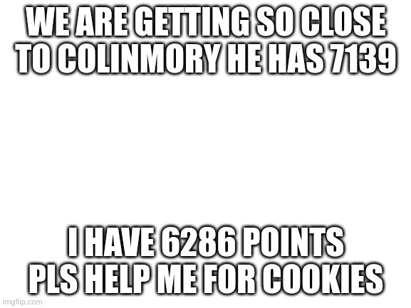 Blank White Template | WE ARE GETTING SO CLOSE TO COLINMORY HE HAS 7139; I HAVE 6286 POINTS
PLS HELP ME FOR COOKIES | image tagged in blank white template | made w/ Imgflip meme maker