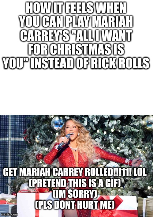 SHE'S HERE | HOW IT FEELS WHEN YOU CAN PLAY MARIAH CARREY'S "ALL I WANT FOR CHRISTMAS IS YOU" INSTEAD OF RICK ROLLS; GET MARIAH CARREY ROLLED!!!11! LOL
(PRETEND THIS IS A GIF)
(IM SORRY)
(PLS DONT HURT ME) | image tagged in all i want for christmas is you,fun,mariah carey | made w/ Imgflip meme maker