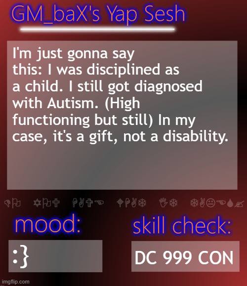 GM_baX Yap Template | I'm just gonna say this: I was disciplined as a child. I still got diagnosed with Autism. (High functioning but still) In my case, it's a gift, not a disability. :}; DC 999 CON | image tagged in gm_bax yap template | made w/ Imgflip meme maker