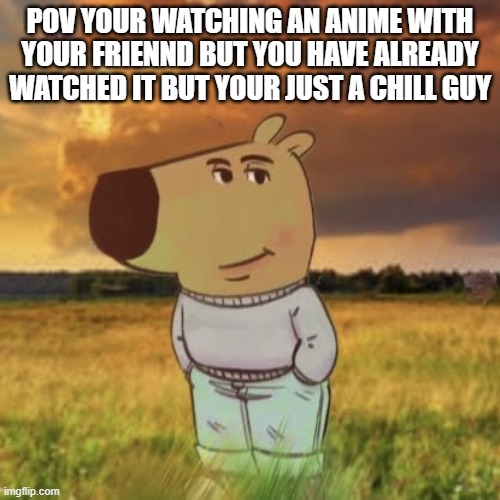 Chill guy | POV YOUR WATCHING AN ANIME WITH YOUR FRIENND BUT YOU HAVE ALREADY WATCHED IT BUT YOUR JUST A CHILL GUY | image tagged in chill guy | made w/ Imgflip meme maker