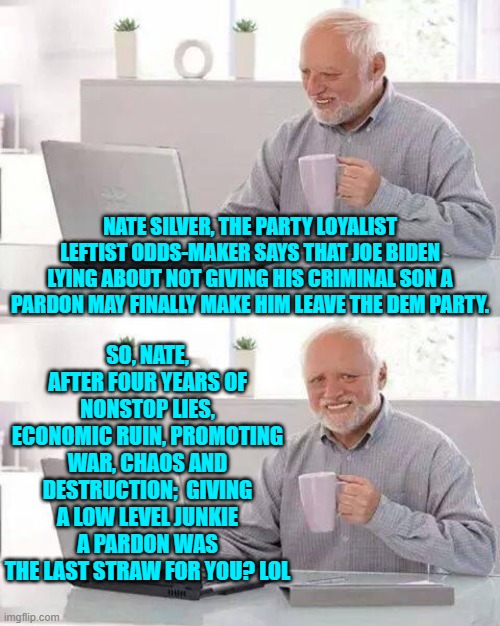 Leftists have got strange priorities. | NATE SILVER, THE PARTY LOYALIST LEFTIST ODDS-MAKER SAYS THAT JOE BIDEN LYING ABOUT NOT GIVING HIS CRIMINAL SON A PARDON MAY FINALLY MAKE HIM LEAVE THE DEM PARTY. SO, NATE, AFTER FOUR YEARS OF NONSTOP LIES, ECONOMIC RUIN, PROMOTING WAR, CHAOS AND DESTRUCTION;  GIVING A LOW LEVEL JUNKIE A PARDON WAS THE LAST STRAW FOR YOU? LOL | image tagged in hide the pain harold | made w/ Imgflip meme maker