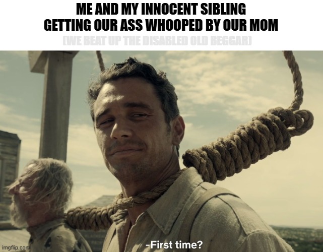 Oopsieee | ME AND MY INNOCENT SIBLING GETTING OUR ASS WHOOPED BY OUR MOM; (WE BEAT UP THE DISABLED OLD BEGGAR) | image tagged in first time | made w/ Imgflip meme maker