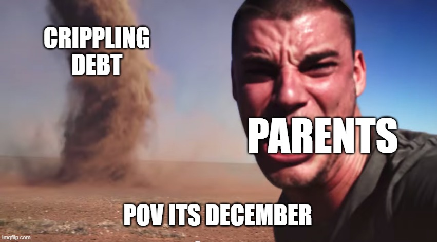 Here it comes | CRIPPLING DEBT; PARENTS; POV ITS DECEMBER | image tagged in here it comes | made w/ Imgflip meme maker