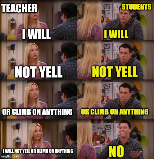 Joey Repeat After Me | TEACHER; STUDENTS; I WILL; I WILL; NOT YELL; NOT YELL; OR CLIMB ON ANYTHING; OR CLIMB ON ANYTHING; I WILL NOT YELL OR CLIMB ON ANYTHING; NO | image tagged in joey repeat after me | made w/ Imgflip meme maker