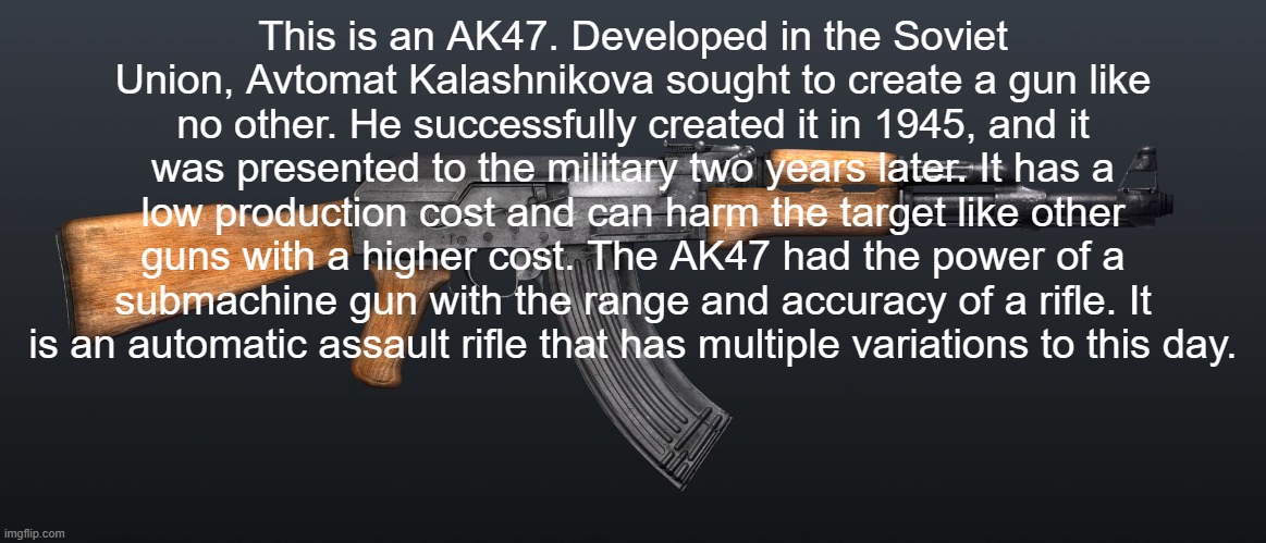 ak47 | This is an AK47. Developed in the Soviet Union, Avtomat Kalashnikova sought to create a gun like no other. He successfully created it in 194 | image tagged in ak47 | made w/ Imgflip meme maker