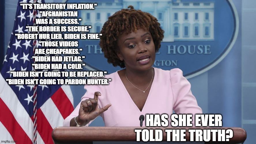 Karine Jean Pierre | "IT'S TRANSITORY INFLATION."
"AFGHANISTAN WAS A SUCCESS."
"THE BORDER IS SECURE."
"ROBERT HUR LIED. BIDEN IS FINE."
"THOSE VIDEOS ARE CHEAPFAKES."
"BIDEN HAD JETLAG."
"BIDEN HAD A COLD."
"BIDEN ISN'T GOING TO BE REPLACED."
"BIDEN ISN'T GOING TO PARDON HUNTER."; HAS SHE EVER TOLD THE TRUTH? | image tagged in karine jean pierre | made w/ Imgflip meme maker