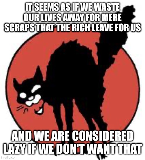 Why must we waste our lives for nothing? It seems pointless | IT SEEMS AS IF WE WASTE OUR LIVES AWAY FOR MERE SCRAPS THAT THE RICH LEAVE FOR US; AND WE ARE CONSIDERED LAZY IF WE DON'T WANT THAT | image tagged in angry sabo tabby,capitalism | made w/ Imgflip meme maker