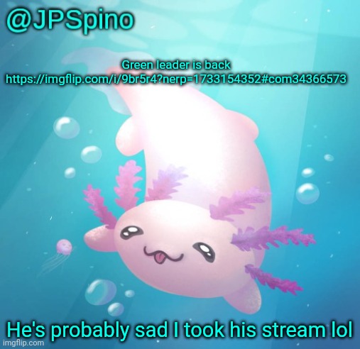 JPSpino's axolotl temp updated | Green leader is back https://imgflip.com/i/9br5r4?nerp=1733154352#com34366573; He's probably sad I took his stream lol | image tagged in jpspino's axolotl temp updated | made w/ Imgflip meme maker