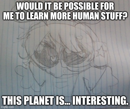 Juno the silly alien | WOULD IT BE POSSIBLE FOR ME TO LEARN MORE HUMAN STUFF? THIS PLANET IS... INTERESTING. | image tagged in juno the silly alien | made w/ Imgflip meme maker