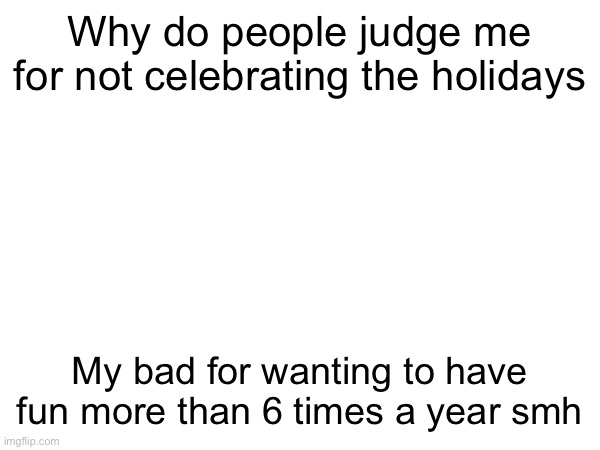 Why do people judge me for not celebrating the holidays; My bad for wanting to have fun more than 6 times a year smh | made w/ Imgflip meme maker