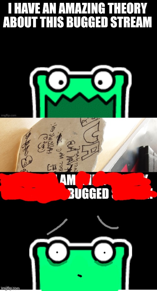 Bugged stream. | I HAVE AN AMAZING THEORY ABOUT THIS BUGGED STREAM | image tagged in black square with a mulpan,it's real | made w/ Imgflip meme maker