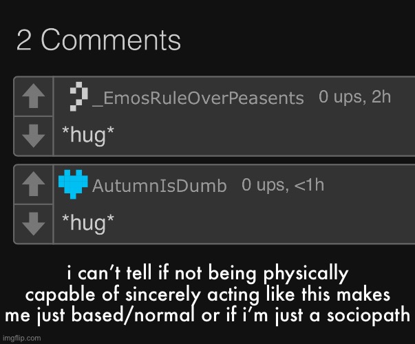 like i do genuinely feel sorry for people but writing a comment about it makes it feel insincere and superficial | i can’t tell if not being physically capable of sincerely acting like this makes me just based/normal or if i’m just a sociopath | made w/ Imgflip meme maker
