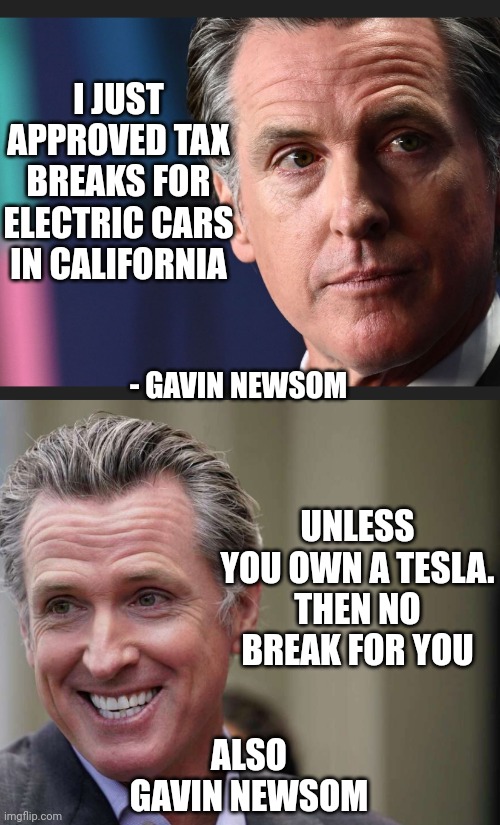 Truth in politics | I JUST APPROVED TAX BREAKS FOR ELECTRIC CARS IN CALIFORNIA; - GAVIN NEWSOM; UNLESS YOU OWN A TESLA.
THEN NO BREAK FOR YOU; ALSO GAVIN NEWSOM | image tagged in leftists,liberals,democrats,california | made w/ Imgflip meme maker