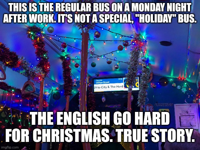 Christmas Bus In England | THIS IS THE REGULAR BUS ON A MONDAY NIGHT AFTER WORK. IT'S NOT A SPECIAL, "HOLIDAY" BUS. THE ENGLISH GO HARD FOR CHRISTMAS. TRUE STORY. | image tagged in christmas,happy holidays | made w/ Imgflip meme maker