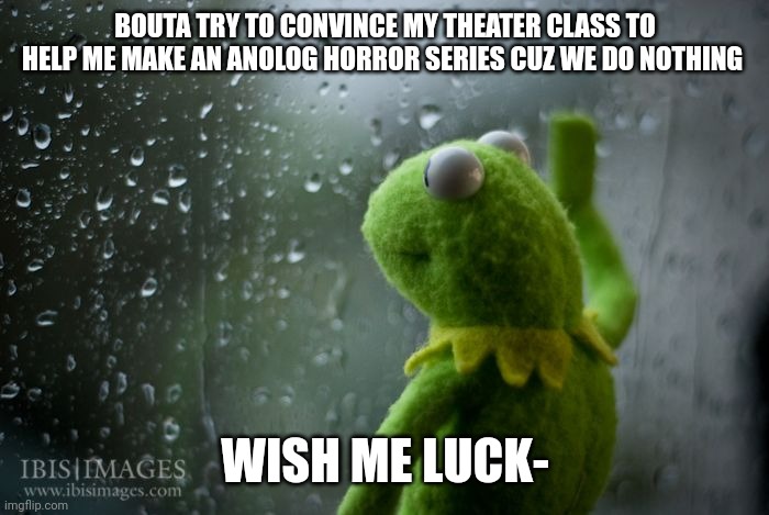 I wanna make one sooo bad- | BOUTA TRY TO CONVINCE MY THEATER CLASS TO HELP ME MAKE AN ANOLOG HORROR SERIES CUZ WE DO NOTHING; WISH ME LUCK- | image tagged in kermit window | made w/ Imgflip meme maker