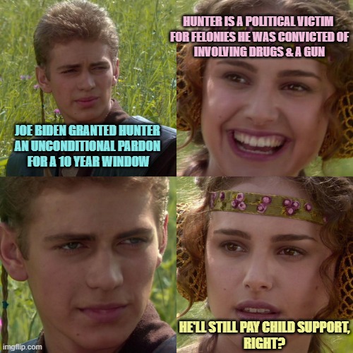 TAX EVASION AND WEAPONS CONVICTIONS are No Hyperbole. Child Support Payments are a Joke to the Biden Family | HUNTER IS A POLITICAL VICTIM 
FOR FELONIES HE WAS CONVICTED OF
INVOLVING DRUGS & A GUN; JOE BIDEN GRANTED HUNTER 
AN UNCONDITIONAL PARDON 
FOR A 10 YEAR WINDOW; HE'LL STILL PAY CHILD SUPPORT,
RIGHT? | image tagged in anakin padme 4 panel,hunter biden,cultural marxism,globalism,climate change,futuristic utopia | made w/ Imgflip meme maker