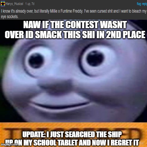 oh god pls no- | NAW IF THE CONTEST WASNT OVER ID SMACK THIS SHI IN 2ND PLACE; UPDATE: I JUST SEARCHED THE SHIP UP ON MY SCHOOL TABLET AND NOW I REGRET IT | image tagged in fnaf,cursed,shit,shitpost,i have no idea what i am doing,you have been eternally cursed for reading the tags | made w/ Imgflip meme maker