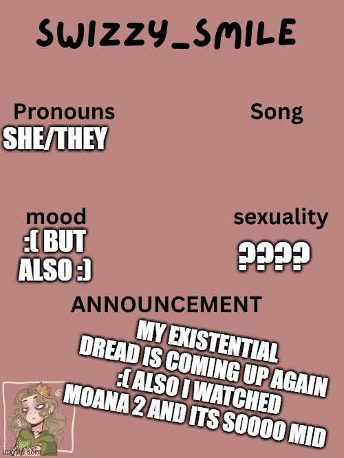 :( | SHE/THEY; ???? :( BUT ALSO :); MY EXISTENTIAL DREAD IS COMING UP AGAIN :( ALSO I WATCHED MOANA 2 AND ITS SOOOO MID | image tagged in swizzy_smile's announcement template | made w/ Imgflip meme maker