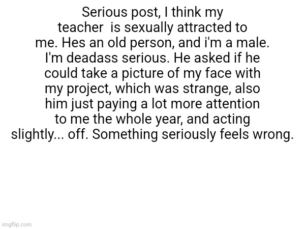 Serious post, I think my teacher  is sexually attracted to me. Hes an old person, and i'm a male. I'm deadass serious. He asked if he could take a picture of my face with my project, which was strange, also him just paying a lot more attention to me the whole year, and acting slightly... off. Something seriously feels wrong. | made w/ Imgflip meme maker