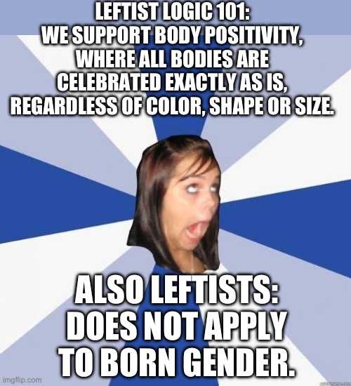 Leftist logic 101 | LEFTIST LOGIC 101:
WE SUPPORT BODY POSITIVITY, WHERE ALL BODIES ARE CELEBRATED EXACTLY AS IS, REGARDLESS OF COLOR, SHAPE OR SIZE. ALSO LEFTISTS:
DOES NOT APPLY TO BORN GENDER. | image tagged in leftist,liberal logic,body positivity,gender,biology,hypocrisy | made w/ Imgflip meme maker