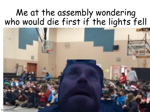 Relatable | Me at the assembly wondering who would die first if the lights fell | image tagged in memes | made w/ Imgflip meme maker