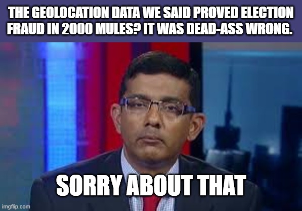 he lied. no one is shocked. | THE GEOLOCATION DATA WE SAID PROVED ELECTION FRAUD IN 2000 MULES? IT WAS DEAD-ASS WRONG. SORRY ABOUT THAT | image tagged in dinesh crazy,2000 mules,election fraud lies | made w/ Imgflip meme maker