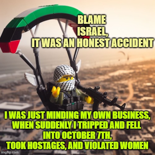 Lego Hamas Paraglider | BLAME 
ISRAEL,
IT WAS AN HONEST ACCIDENT I WAS JUST MINDING MY OWN BUSINESS,
WHEN SUDDENLY I TRIPPED AND FELL 
INTO OCTOBER 7TH,
TOOK HOSTAG | image tagged in lego hamas paraglider | made w/ Imgflip meme maker