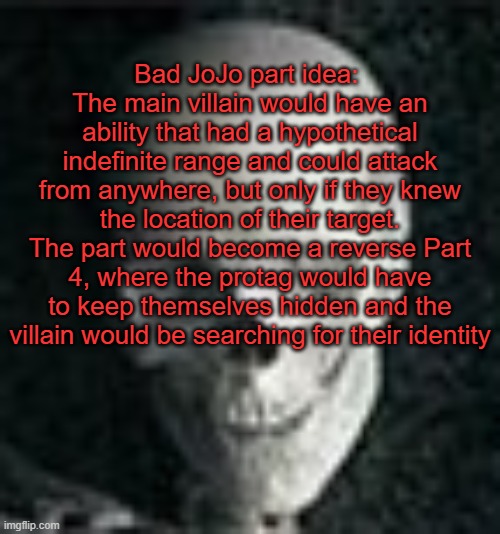 . | Bad JoJo part idea: 
The main villain would have an ability that had a hypothetical indefinite range and could attack from anywhere, but only if they knew the location of their target. The part would become a reverse Part 4, where the protag would have to keep themselves hidden and the villain would be searching for their identity | image tagged in skull | made w/ Imgflip meme maker