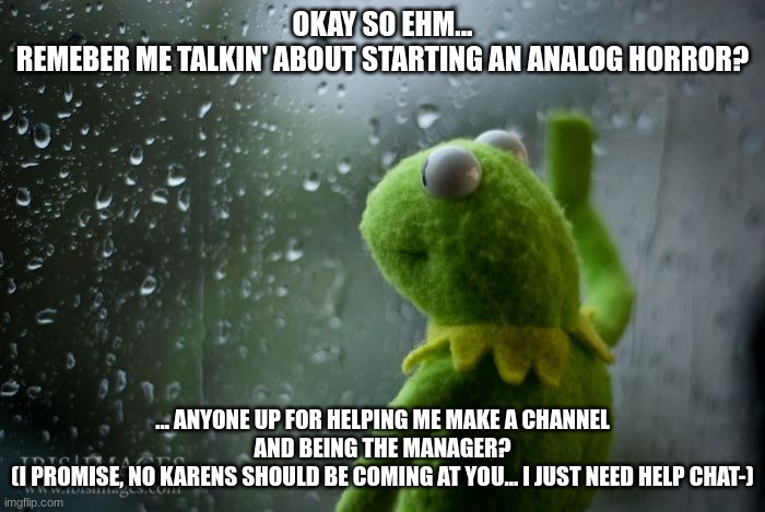 Please? | OKAY SO EHM...
REMEBER ME TALKIN' ABOUT STARTING AN ANALOG HORROR? ... ANYONE UP FOR HELPING ME MAKE A CHANNEL AND BEING THE MANAGER?
(I PROMISE, NO KARENS SHOULD BE COMING AT YOU... I JUST NEED HELP CHAT-) | made w/ Imgflip meme maker