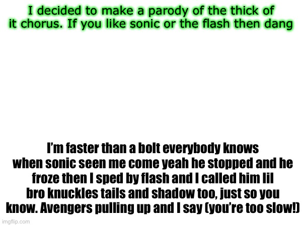 I don’t care if it’s bad it’s been stuck in my head and it needed to be spoken | I decided to make a parody of the thick of it chorus. If you like sonic or the flash then dang; I’m faster than a bolt everybody knows when sonic seen me come yeah he stopped and he froze then I sped by flash and I called him lil bro knuckles tails and shadow too, just so you know. Avengers pulling up and I say (you’re too slow!) | made w/ Imgflip meme maker