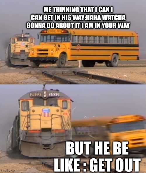 A train hitting a school bus | ME THINKING THAT I CAN I CAN GET IN HIS WAY:HAHA WATCHA GONNA DO ABOUT IT I AM IN YOUR WAY; BUT HE BE LIKE : GET OUT | image tagged in a train hitting a school bus | made w/ Imgflip meme maker