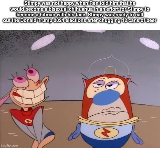 Ren and Stimpy | Stimpy was not happy when Ren told him that he would become a bisexual chihuahua in an effort for Stimpy to become a hitman with his face. Stimpy was ready to call out the Donald Trump 2024 elections after chugging 12 cans of beer | image tagged in ren and stimpy | made w/ Imgflip meme maker