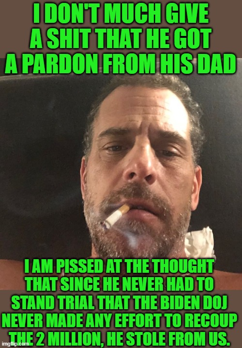 yep | I DON'T MUCH GIVE A SHIT THAT HE GOT A PARDON FROM HIS DAD; I AM PISSED AT THE THOUGHT THAT SINCE HE NEVER HAD TO STAND TRIAL THAT THE BIDEN DOJ NEVER MADE ANY EFFORT TO RECOUP THE 2 MILLION, HE STOLE FROM US. | image tagged in hunter biden | made w/ Imgflip meme maker