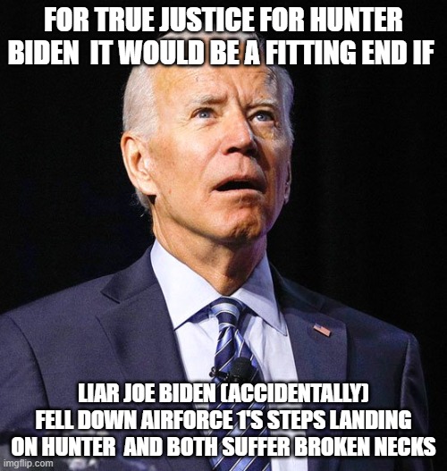 Joe Biden | FOR TRUE JUSTICE FOR HUNTER BIDEN  IT WOULD BE A FITTING END IF; LIAR JOE BIDEN (ACCIDENTALLY) FELL DOWN AIRFORCE 1'S STEPS LANDING ON HUNTER  AND BOTH SUFFER BROKEN NECKS | image tagged in joe biden | made w/ Imgflip meme maker