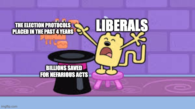 wubbzy magic trick | LIBERALS; THE ELECTION PROTOCOLS PLACED IN THE PAST 4 YEARS; BILLIONS SAVED FOR NEFARIOUS ACTS | image tagged in wubbzy magic trick,memes,funny,liberals,election,yay | made w/ Imgflip meme maker