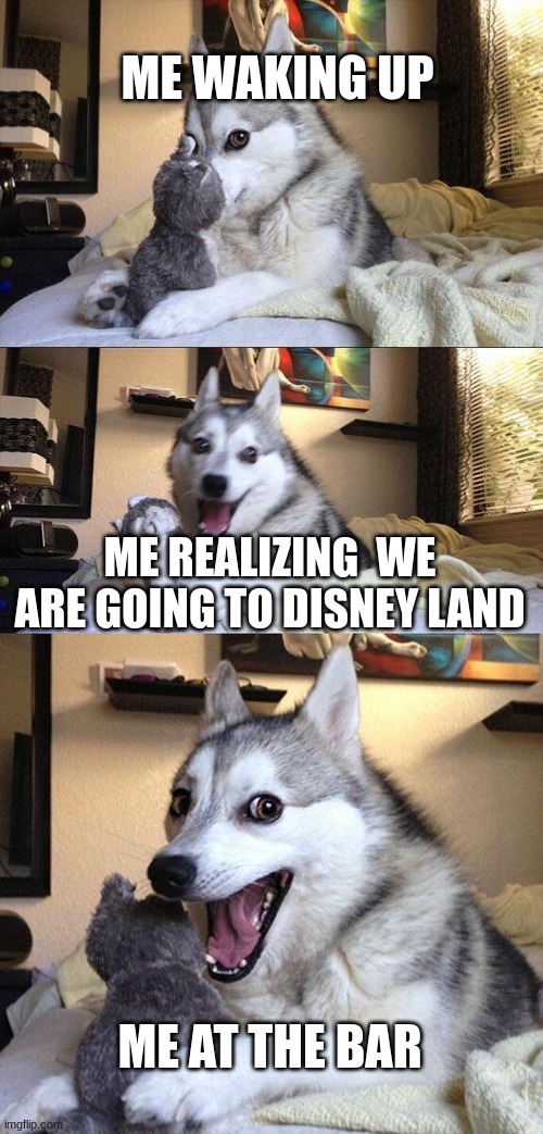 real | ME WAKING UP; ME REALIZING  WE ARE GOING TO DISNEY LAND; ME AT THE BAR | image tagged in memes,bad pun dog | made w/ Imgflip meme maker