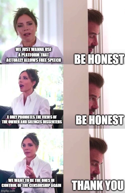 Victoria David Beckham Be Honest | WE JUST WANNA USE A PLATFORM THAT ACTUALLY ALLOWS FREE SPEECH; BE HONEST; X ONLY PROMOTES THE VIEWS OF THE OWNER AND SILENCES DISSENTERS; BE HONEST; WE WANT TO BE THE ONES IN CONTROL OF THE CENSORSHIP AGAIN; THANK YOU | image tagged in victoria david beckham be honest | made w/ Imgflip meme maker