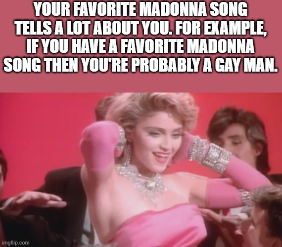 Your Favorite Madonna Song Tells A Lot About You | YOUR FAVORITE MADONNA SONG TELLS A LOT ABOUT YOU. FOR EXAMPLE, IF YOU HAVE A FAVORITE MADONNA SONG THEN YOU'RE PROBABLY A GAY MAN. | image tagged in madonna,madonna song,gay,favorite madonna song,funny,memes | made w/ Imgflip meme maker