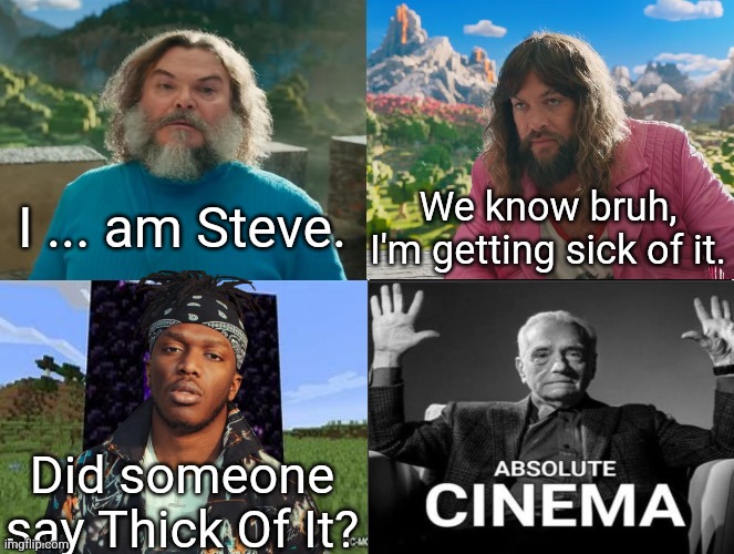 I'm in the block if it, everybody mines | I ... am Steve. We know bruh, I'm getting sick of it. Did someone say Thick Of It? | image tagged in minecraft movie popular character plot twist portal introduction,thick of it,ksi,brainrot,minecraft,memes | made w/ Imgflip meme maker