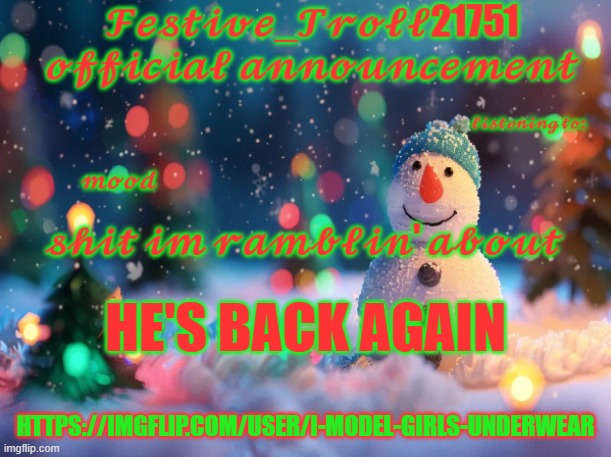 Festive_Troll21751 jeffrey alt announcement | HE'S BACK AGAIN; HTTPS://IMGFLIP.COM/USER/I-MODEL-GIRLS-UNDERWEAR | image tagged in festive_troll21751 official announcement | made w/ Imgflip meme maker