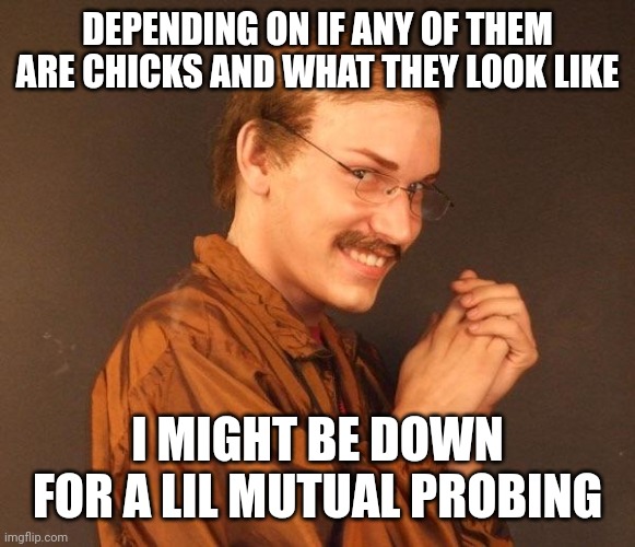 Creepy guy | DEPENDING ON IF ANY OF THEM ARE CHICKS AND WHAT THEY LOOK LIKE I MIGHT BE DOWN FOR A LIL MUTUAL PROBING | image tagged in creepy guy | made w/ Imgflip meme maker