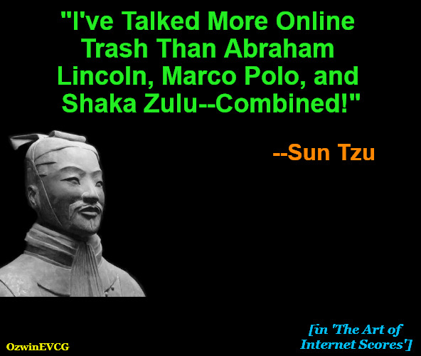 [in 'The Art of Internet Scores'] | "I've Talked More Online 

Trash Than Abraham 

Lincoln, Marco Polo, and 

Shaka Zulu--Combined!"; --Sun Tzu; [in 'The Art of 

Internet Scores']; OzwinEVCG | image tagged in sun tzu,the art of war,fake news,digital trash-talking,instantly famous sayings,feel a factcheck coming on | made w/ Imgflip meme maker