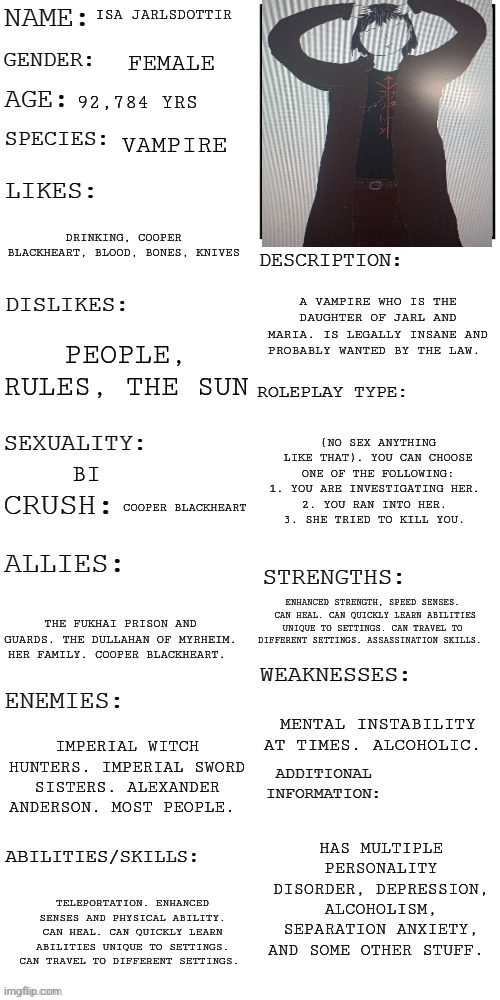 Roleplay with my OC Isa. | ISA JARLSDOTTIR; FEMALE; 92,784 YRS; VAMPIRE; DRINKING, COOPER BLACKHEART, BLOOD, BONES, KNIVES; A VAMPIRE WHO IS THE DAUGHTER OF JARL AND MARIA. IS LEGALLY INSANE AND PROBABLY WANTED BY THE LAW. PEOPLE, RULES, THE SUN; (NO SEX ANYTHING LIKE THAT). YOU CAN CHOOSE ONE OF THE FOLLOWING:
1. YOU ARE INVESTIGATING HER. 
2. YOU RAN INTO HER. 
3. SHE TRIED TO KILL YOU. BI; COOPER BLACKHEART; ENHANCED STRENGTH, SPEED SENSES.  CAN HEAL. CAN QUICKLY LEARN ABILITIES UNIQUE TO SETTINGS. CAN TRAVEL TO DIFFERENT SETTINGS. ASSASSINATION SKILLS. THE FUKHAI PRISON AND GUARDS. THE DULLAHAN OF MYRHEIM. HER FAMILY. COOPER BLACKHEART. MENTAL INSTABILITY AT TIMES. ALCOHOLIC. IMPERIAL WITCH HUNTERS. IMPERIAL SWORD SISTERS. ALEXANDER ANDERSON. MOST PEOPLE. HAS MULTIPLE PERSONALITY DISORDER, DEPRESSION, ALCOHOLISM, SEPARATION ANXIETY, AND SOME OTHER STUFF. TELEPORTATION. ENHANCED SENSES AND PHYSICAL ABILITY. CAN HEAL. CAN QUICKLY LEARN ABILITIES UNIQUE TO SETTINGS. CAN TRAVEL TO DIFFERENT SETTINGS. | image tagged in updated roleplay oc showcase | made w/ Imgflip meme maker