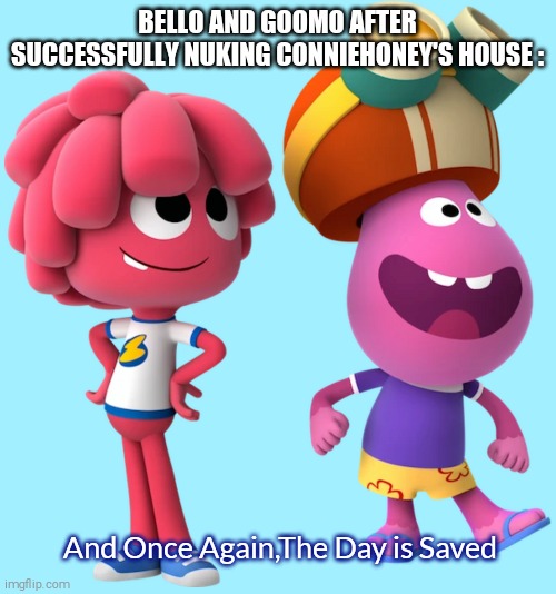 How Can a Child Nuke Somebody's House!?!? | BELLO AND GOOMO AFTER SUCCESSFULLY NUKING CONNIEHONEY'S HOUSE :; And Once Again,The Day is Saved | image tagged in bello and goomo 2,go to horny jail,you filthy animals,oh wow are you actually reading these tags,jelly jamm,jelly jamm on crack | made w/ Imgflip meme maker